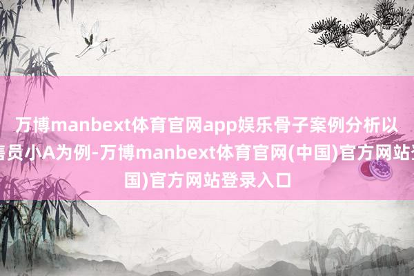 万博manbext体育官网app娱乐骨子案例分析以平台销售员小A为例-万博manbext体育官网(中国)官方网站登录入口