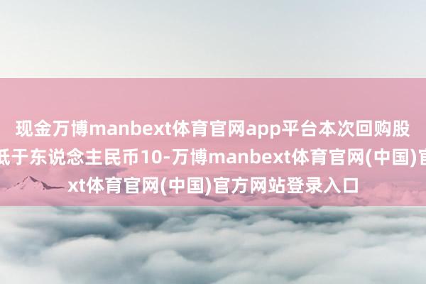 现金万博manbext体育官网app平台本次回购股份的资金总数不低于东说念主民币10-万博manbext体育官网(中国)官方网站登录入口