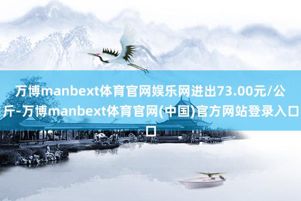 万博manbext体育官网娱乐网进出73.00元/公斤-万博manbext体育官网(中国)官方网站登录入口