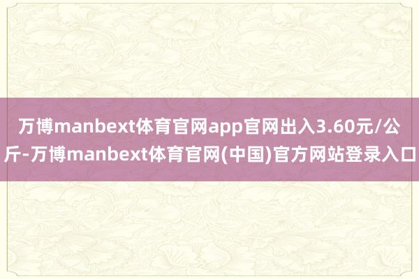 万博manbext体育官网app官网出入3.60元/公斤-万博manbext体育官网(中国)官方网站登录入口