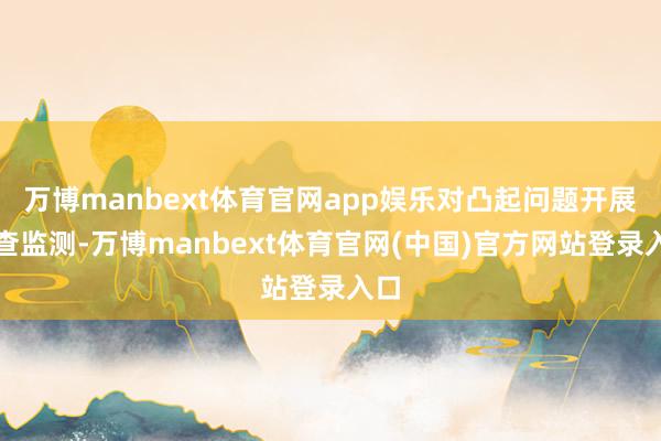万博manbext体育官网app娱乐对凸起问题开展巡查监测-万博manbext体育官网(中国)官方网站登录入口