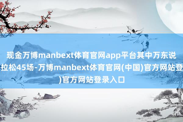 现金万博manbext体育官网app平台其中万东说念主马拉松45场-万博manbext体育官网(中国)官方网站登录入口