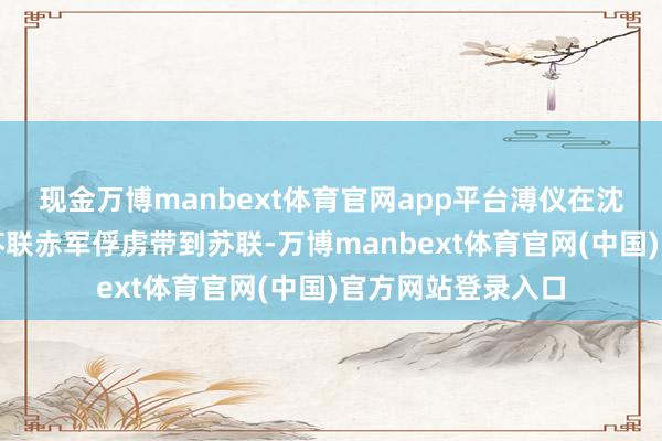 现金万博manbext体育官网app平台溥仪在沈阳准备遁迹时被苏联赤军俘虏带到苏联-万博manbext体育官网(中国)官方网站登录入口