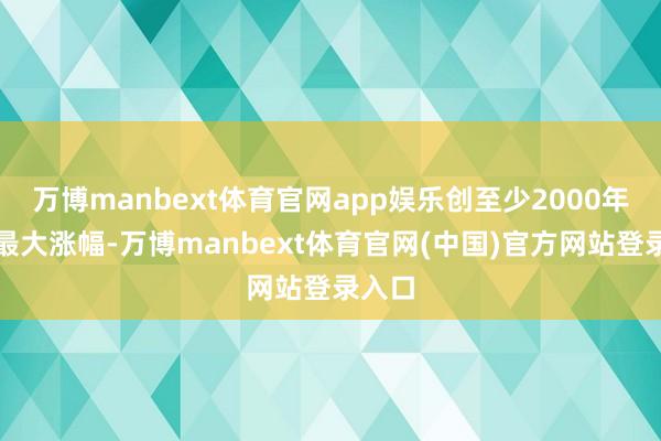 万博manbext体育官网app娱乐创至少2000年以来最大涨幅-万博manbext体育官网(中国)官方网站登录入口