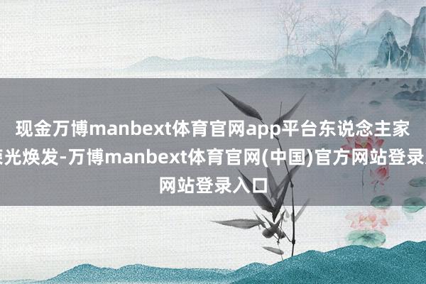 现金万博manbext体育官网app平台东说念主家还荣光焕发-万博manbext体育官网(中国)官方网站登录入口