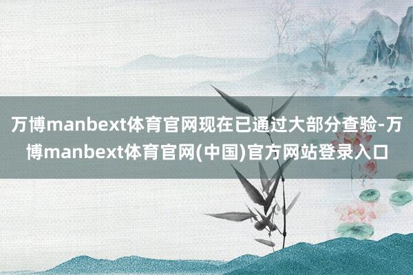 万博manbext体育官网现在已通过大部分查验-万博manbext体育官网(中国)官方网站登录入口