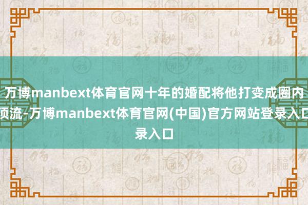 万博manbext体育官网十年的婚配将他打变成圈内顶流-万博manbext体育官网(中国)官方网站登录入口