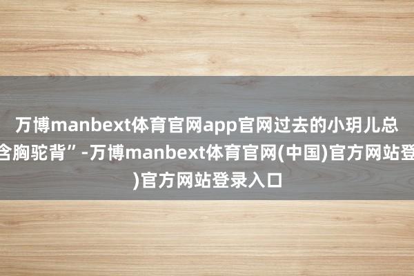 万博manbext体育官网app官网过去的小玥儿总被说“含胸驼背”-万博manbext体育官网(中国)官方网站登录入口