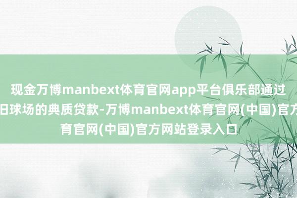 现金万博manbext体育官网app平台俱乐部通过再融资破除了旧球场的典质贷款-万博manbext体育官网(中国)官方网站登录入口