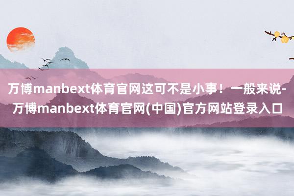 万博manbext体育官网这可不是小事！一般来说-万博manbext体育官网(中国)官方网站登录入口