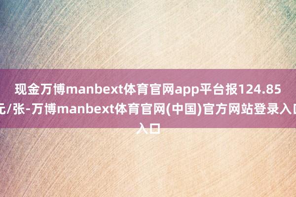 现金万博manbext体育官网app平台报124.85元/张-万博manbext体育官网(中国)官方网站登录入口