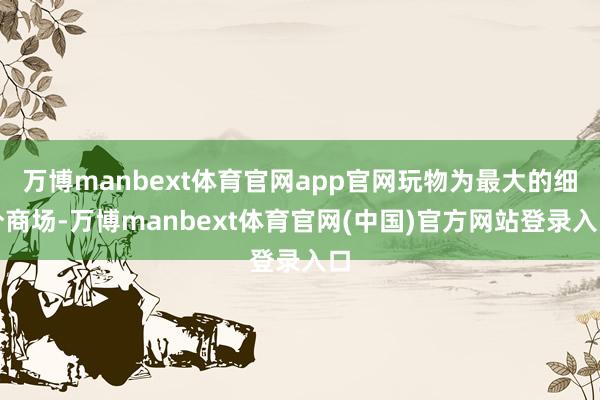 万博manbext体育官网app官网玩物为最大的细分商场-万博manbext体育官网(中国)官方网站登录入口