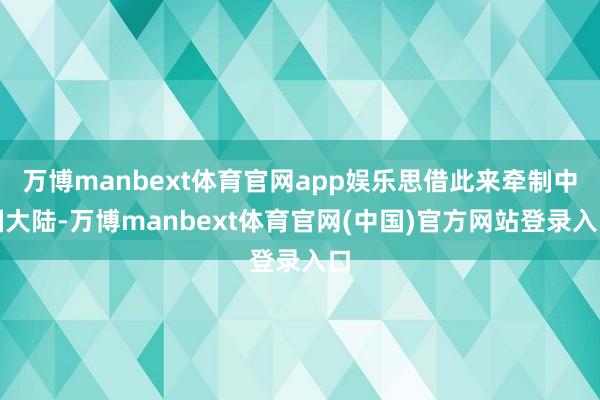 万博manbext体育官网app娱乐思借此来牵制中国大陆-万博manbext体育官网(中国)官方网站登录入口