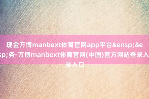 现金万博manbext体育官网app平台 务-万博manbext体育官网(中国)官方网站登录入口