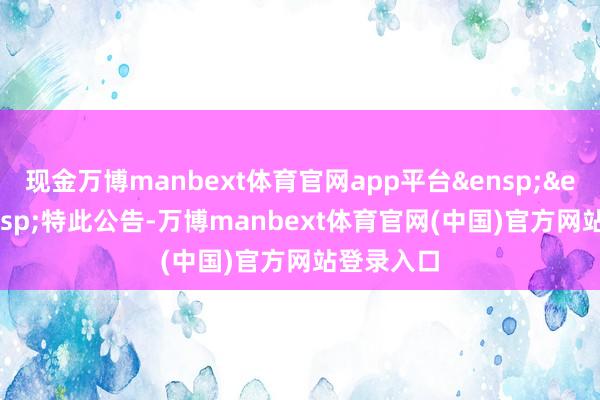 现金万博manbext体育官网app平台&ensp;&ensp;&ensp;特此公告-万博manbext体育官网(中国)官方网站登录入口