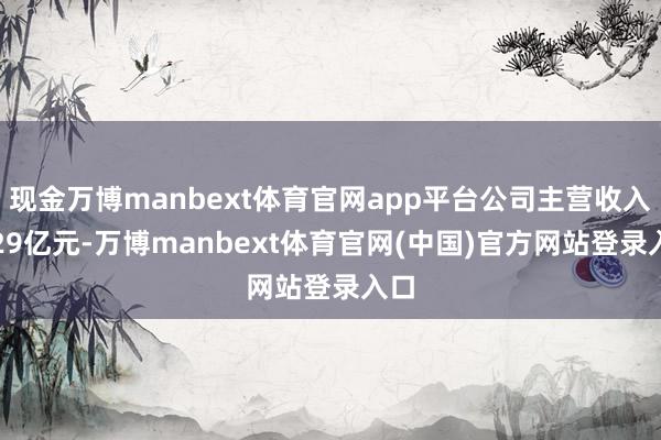 现金万博manbext体育官网app平台公司主营收入3.29亿元-万博manbext体育官网(中国)官方网站登录入口