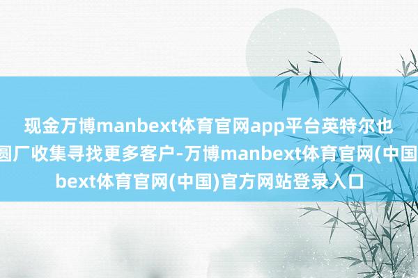 现金万博manbext体育官网app平台英特尔也急需为其宽阔的晶圆厂收集寻找更多客户-万博manbext体育官网(中国)官方网站登录入口