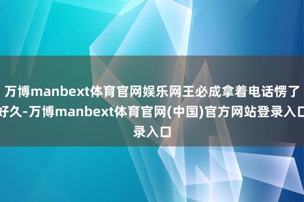 万博manbext体育官网娱乐网王必成拿着电话愣了好久-万博manbext体育官网(中国)官方网站登录入口