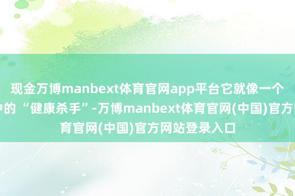 现金万博manbext体育官网app平台它就像一个消亡在生涯中的 “健康杀手”-万博manbext体育官网(中国)官方网站登录入口