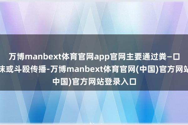 万博manbext体育官网app官网主要通过粪—口阶梯、飞沫或斗殴传播-万博manbext体育官网(中国)官方网站登录入口