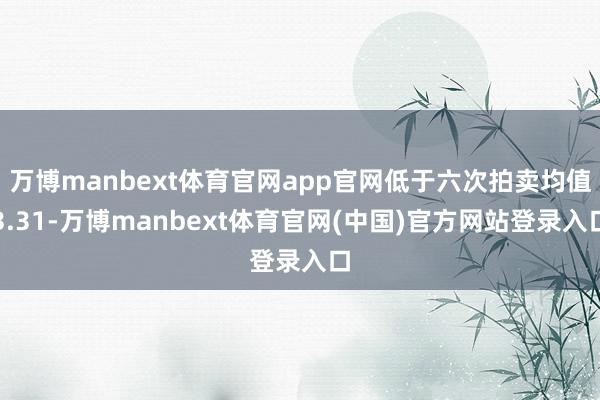 万博manbext体育官网app官网低于六次拍卖均值3.31-万博manbext体育官网(中国)官方网站登录入口