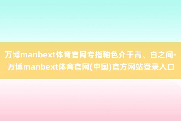 万博manbext体育官网专指釉色介于青、白之间-万博manbext体育官网(中国)官方网站登录入口