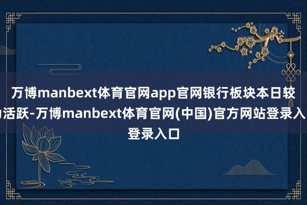 万博manbext体育官网app官网银行板块本日较为活跃-万博manbext体育官网(中国)官方网站登录入口