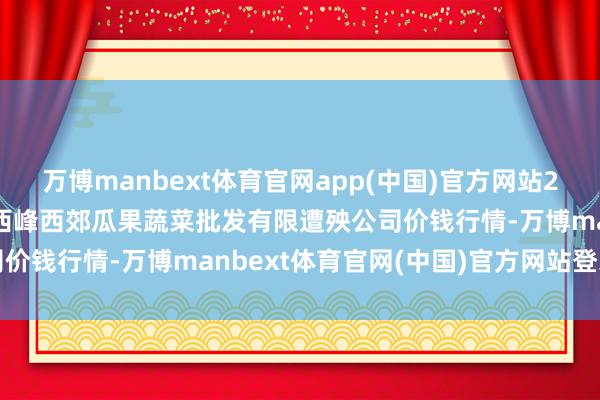 万博manbext体育官网app(中国)官方网站2025年7月16日庆阳市西峰西郊瓜果蔬菜批发有限遭殃公司价钱行情-万博manbext体育官网(中国)官方网站登录入口