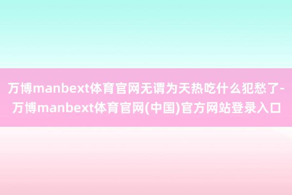 万博manbext体育官网无谓为天热吃什么犯愁了-万博manbext体育官网(中国)官方网站登录入口