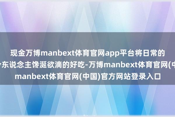 现金万博manbext体育官网app平台将日常的食材化作一说念说念令东说念主馋涎欲滴的好吃-万博manbext体育官网(中国)官方网站登录入口