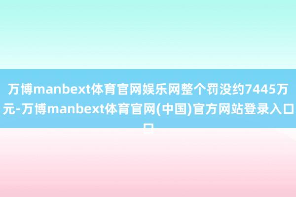 万博manbext体育官网娱乐网整个罚没约7445万元-万博manbext体育官网(中国)官方网站登录入口