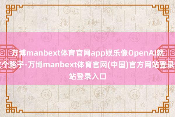 万博manbext体育官网app娱乐像OpenAI就走这个路子-万博manbext体育官网(中国)官方网站登录入口