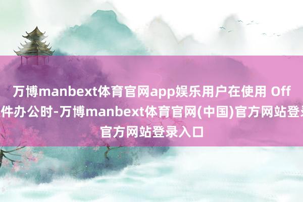 万博manbext体育官网app娱乐用户在使用 Office 软件办公时-万博manbext体育官网(中国)官方网站登录入口