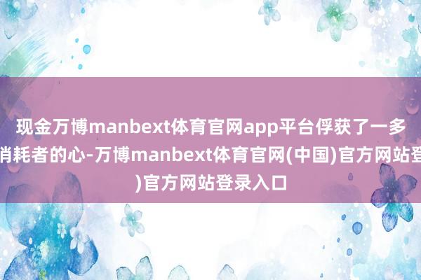 现金万博manbext体育官网app平台俘获了一多数年青消耗者的心-万博manbext体育官网(中国)官方网站登录入口
