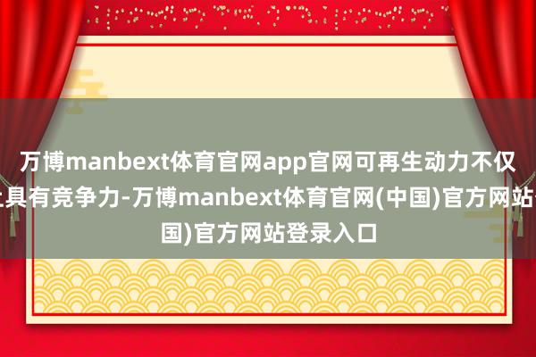 万博manbext体育官网app官网可再生动力不仅在成本上具有竞争力-万博manbext体育官网(中国)官方网站登录入口