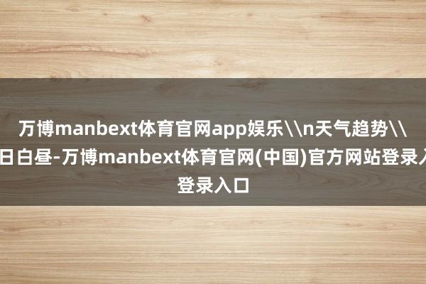 万博manbext体育官网app娱乐\n天气趋势\n8日白昼-万博manbext体育官网(中国)官方网站登录入口