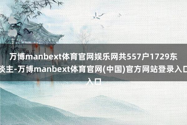 万博manbext体育官网娱乐网共557户1729东谈主-万博manbext体育官网(中国)官方网站登录入口