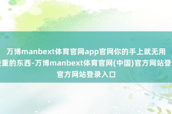 万博manbext体育官网app官网你的手上就无用带一些重的东西-万博manbext体育官网(中国)官方网站登录入口