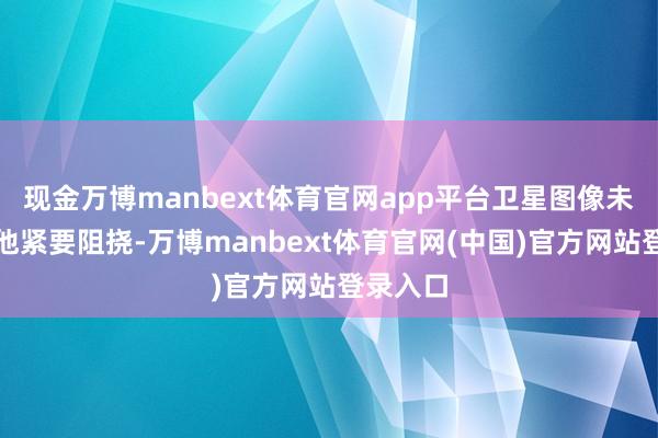现金万博manbext体育官网app平台卫星图像未露馅其他紧要阻挠-万博manbext体育官网(中国)官方网站登录入口