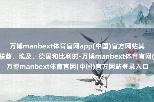 万博manbext体育官网app(中国)官方网站其他 5 个国度是约旦、阿联酋、埃及、德国和比利时-万博manbext体育官网(中国)官方网站登录入口