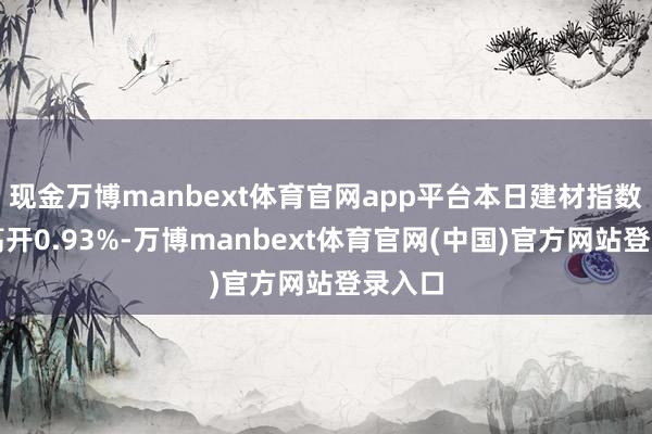 现金万博manbext体育官网app平台本日建材指数大幅高开0.93%-万博manbext体育官网(中国)官方网站登录入口