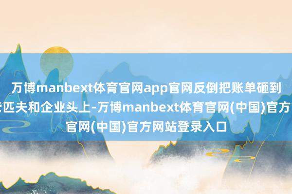 万博manbext体育官网app官网反倒把账单砸到了好意思国老匹夫和企业头上-万博manbext体育官网(中国)官方网站登录入口