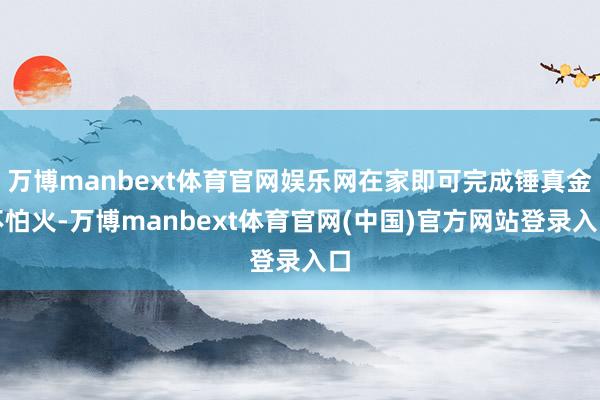 万博manbext体育官网娱乐网在家即可完成锤真金不怕火-万博manbext体育官网(中国)官方网站登录入口