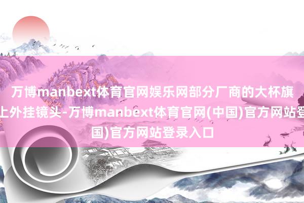 万博manbext体育官网娱乐网部分厂商的大杯旗舰也要上外挂镜头-万博manbext体育官网(中国)官方网站登录入口