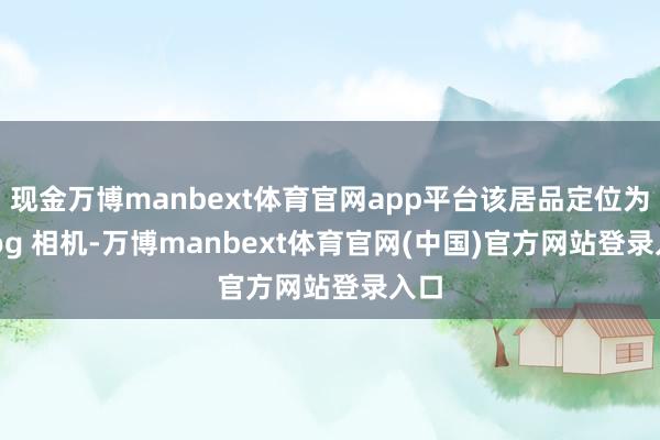 现金万博manbext体育官网app平台该居品定位为 vlog 相机-万博manbext体育官网(中国)官方网站登录入口