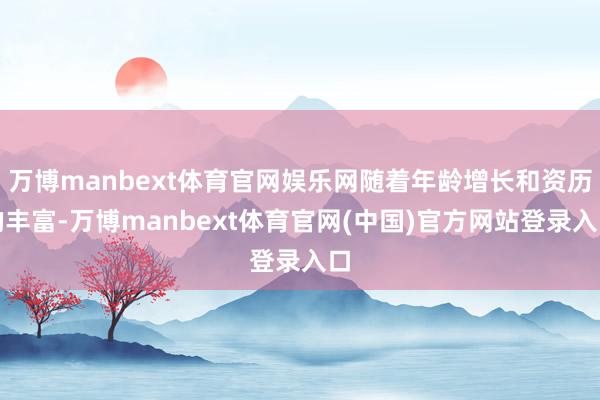 万博manbext体育官网娱乐网随着年龄增长和资历的丰富-万博manbext体育官网(中国)官方网站登录入口