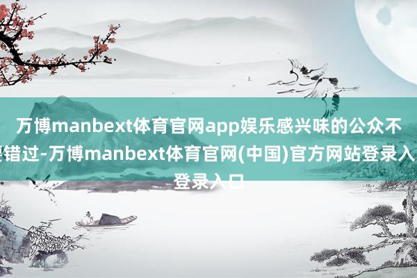 万博manbext体育官网app娱乐感兴味的公众不要错过-万博manbext体育官网(中国)官方网站登录入口