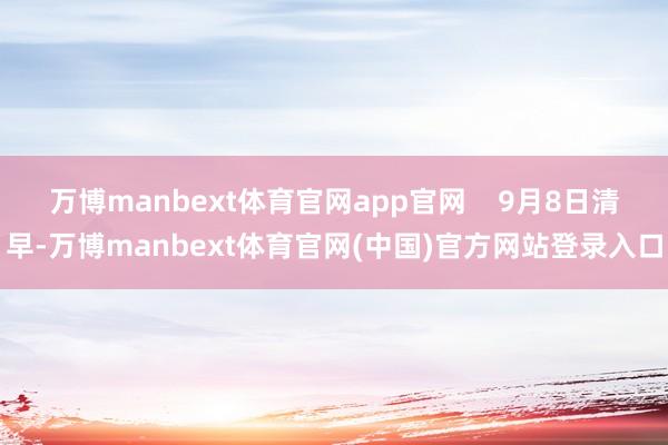万博manbext体育官网app官网    9月8日清早-万博manbext体育官网(中国)官方网站登录入口