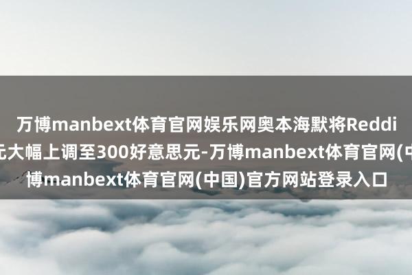 万博manbext体育官网娱乐网奥本海默将Reddit见地价从215好意思元大幅上调至300好意思元-万博manbext体育官网(中国)官方网站登录入口
