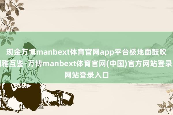 现金万博manbext体育官网app平台极地面鼓吹了娴雅互鉴-万博manbext体育官网(中国)官方网站登录入口